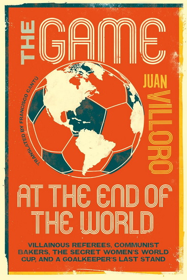 The Game at the End of the World: Villainous Referees, Communist Bakers, the Secret Women's World Cup, and a Goalkeeper's Last Stand - JUAN VILLORO - FRANCISCO CANTÚ