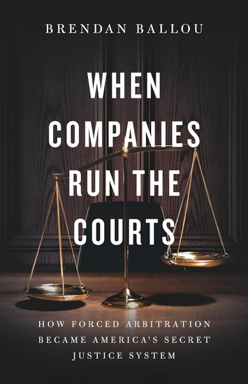 When Companies Run the Courts: How Forced Arbitration Became America’s Secret Justice System - BRENDAN BALLOU