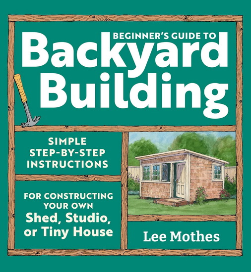 Beginner's Guide to Backyard Building: Simple Step-by-Step Instructions for Constructing Your Own Shed, Studio, or Tiny House - LEE MOTHES