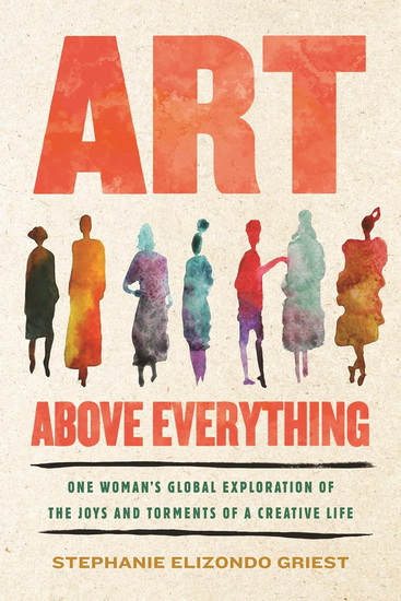 Art Above Everything: One Woman's Global Exploration of the Joys and Torments of a Creative Life - STEPHANIE ELIZONDO GRIEST