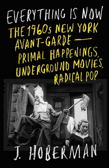 Everything Is Now: The 1960s New York Avant-Garde—Primal Happenings, Underground Movies, Radical Pop - J HOBERMAN