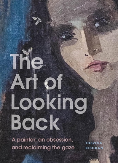 The Art of Looking Back: A Painter, an Obsession, and Reclaiming the Gaze - THERESA KISHKAN