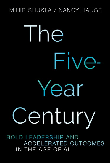 The Five-Year Century: Mastering Accelerated Outcomes in the Age of AI and Bold Leadership - NANCY HAUGE - MIHIR SHUKLA