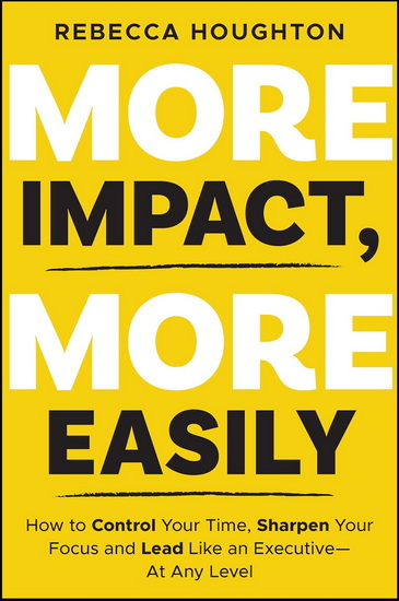 More Impact, More Easily: How to Control Your Time, Sharpen Your Focus and Lead Like an Executive - At Any Level - REBECCA HOUGHTON