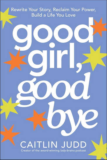 Good Girl, Goodbye: Rewrite Your Story, Reclaim Your Power, Build a Life You Love - CAITLIN JUDD