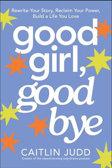 Good Girl, Goodbye: Rewrite Your Story, Reclaim Your Power, Build a Life You Love - CAITLIN JUDD