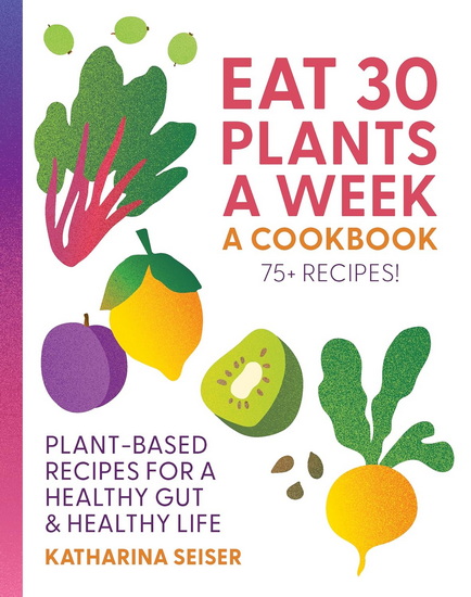 Eat 30 Plants a Week : A Cookbook: Plant-Based Recipes for a Healthy Gut & Healthy Life - 75+ Recipes! - KATHARINA SEISER
