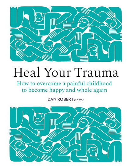 Heal Your Trauma : How to overcome a painful childhood to become happy and whole again - DAN ROBERTS